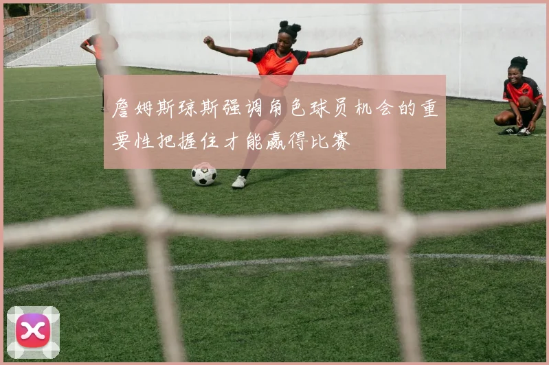 詹姆斯琼斯强调角色球员机会的重要性把握住才能赢得比赛
