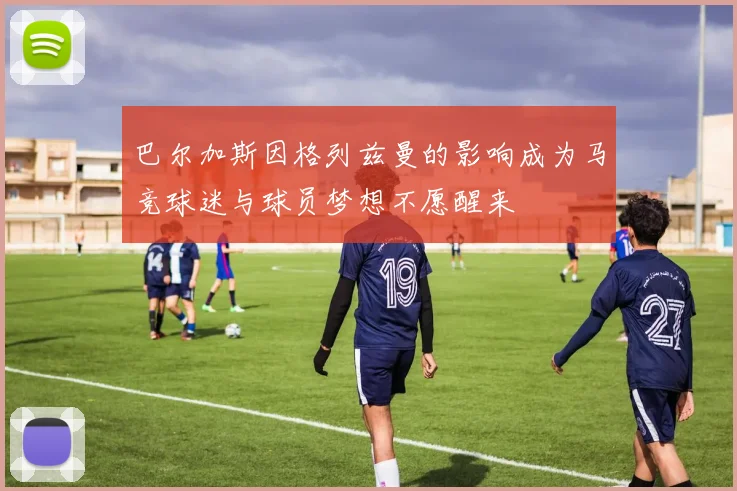 巴尔加斯因格列兹曼的影响成为马竞球迷与球员梦想不愿醒来