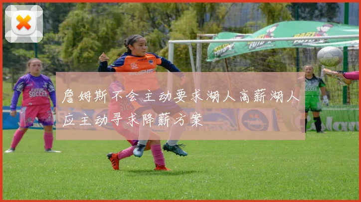 詹姆斯不会主动要求湖人高薪湖人应主动寻求降薪方案