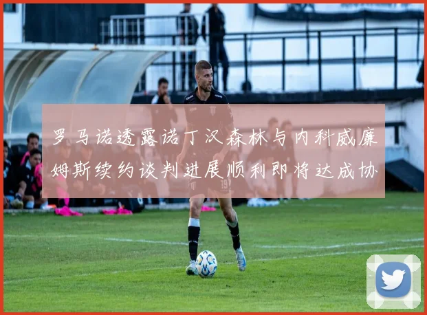 罗马诺透露诺丁汉森林与内科威廉姆斯续约谈判进展顺利即将达成协议