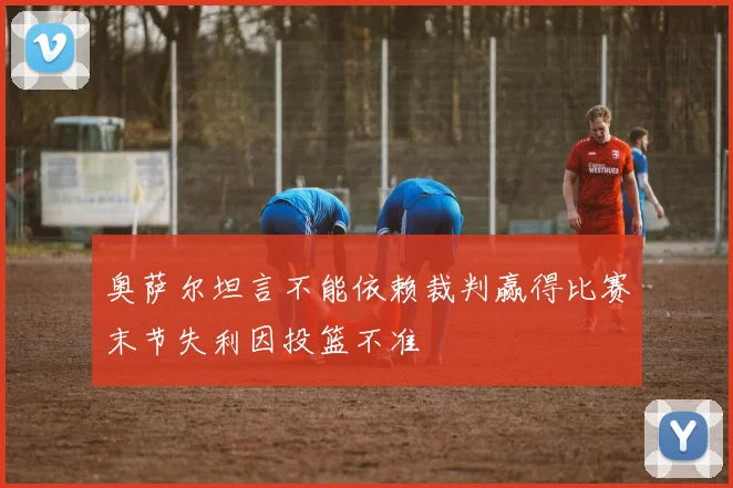奥萨尔坦言不能依赖裁判赢得比赛末节失利因投篮不准