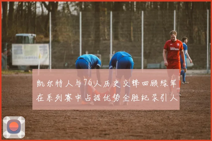 凯尔特人与76人历史交锋回顾绿军在系列赛中占据优势全胜纪录引人关注