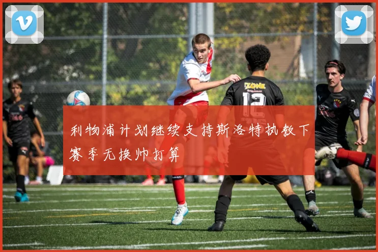 利物浦计划继续支持斯洛特执教下赛季无换帅打算