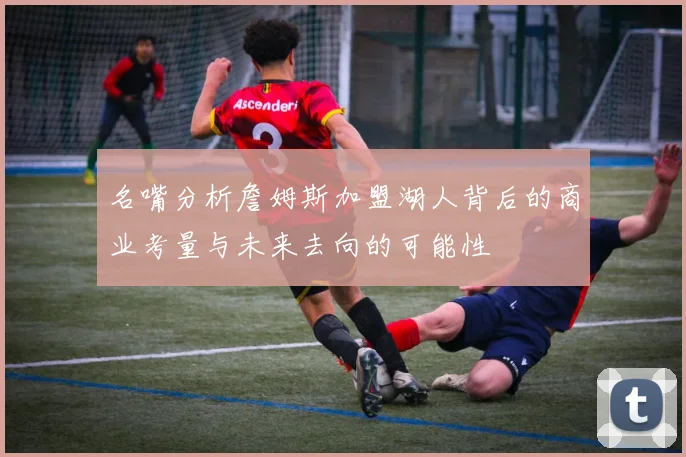 名嘴分析詹姆斯加盟湖人背后的商业考量与未来去向的可能性
