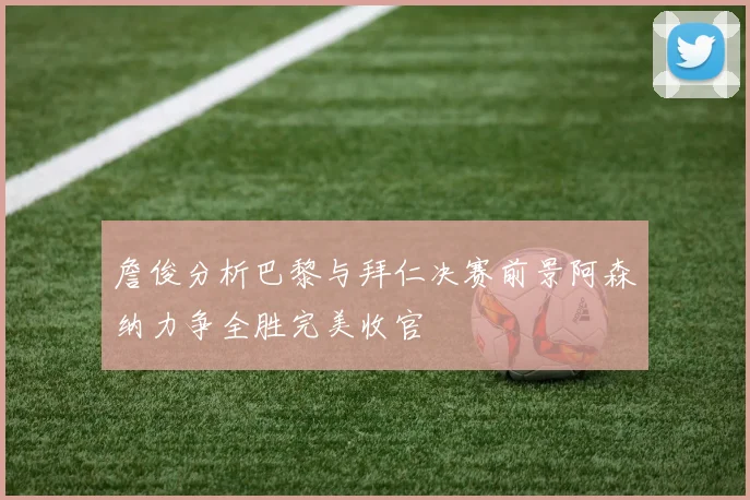 詹俊分析巴黎与拜仁决赛前景阿森纳力争全胜完美收官