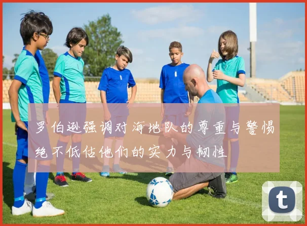 罗伯逊强调对海地队的尊重与警惕绝不低估他们的实力与韧性