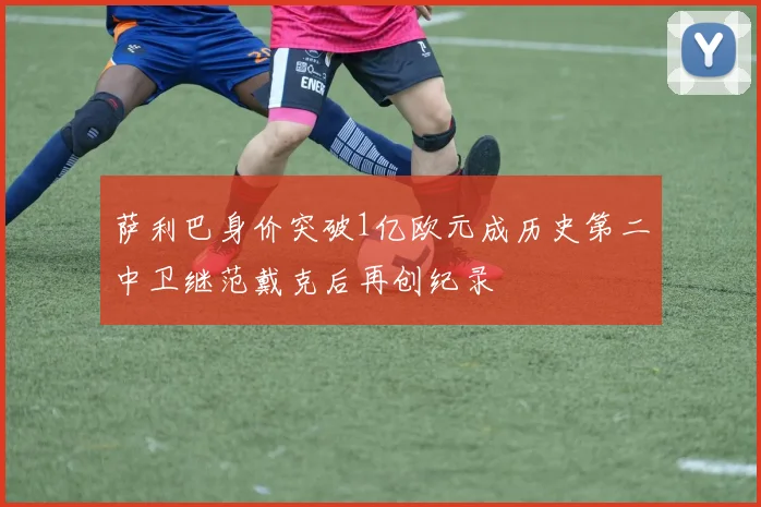 萨利巴身价突破1亿欧元成历史第二中卫继范戴克后再创纪录